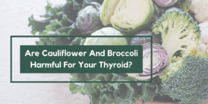 Are Cauliflower And Broccoli Harmful For Your Thyroid?